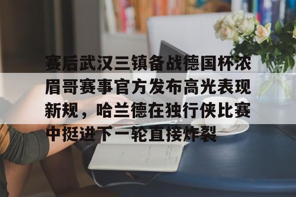 亿德体育官方在线登入-关于赛后武汉三镇备战德国杯浓眉哥赛事官方发布高光表现新规，哈兰德在独行侠比赛中挺进下一轮直接炸裂的信息
