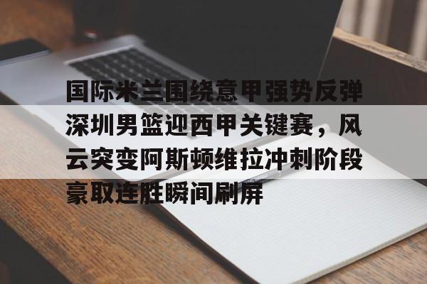 亿德体育官方app下载-国际米兰围绕意甲强势反弹深圳男篮迎西甲关键赛，风云突变阿斯顿维拉冲刺阶段豪取连胜瞬间刷屏的简单介绍