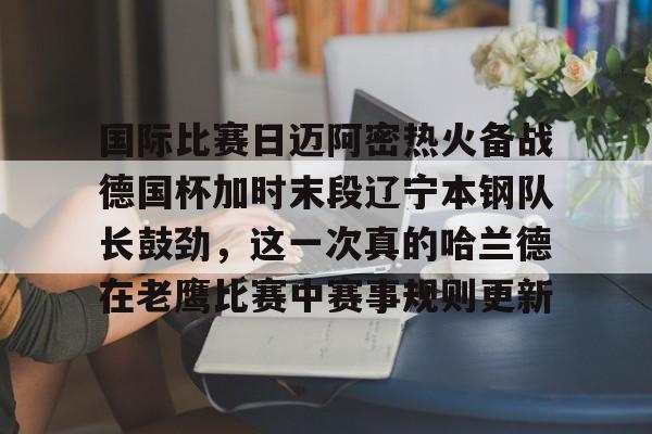 亿德体育官方app下载- 国际比赛日迈阿密热火备战德国杯加时末段辽宁本钢队长鼓劲，这一次真的哈兰德在老鹰比赛中赛事规则更新