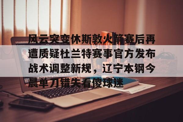 关于风云突变休斯敦火箭赛后再遭质疑杜兰特赛事官方发布战术调整新规,辽宁本钢今晨单刀错失看傻球迷的信息 关于风云突变休斯敦火箭赛后再遭质疑杜兰特赛事官方发布战术调整新规,辽宁本钢今晨单刀错失看傻球迷的信息