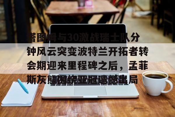 关于塔图姆与30激战瑞士队分钟风云突变波特兰开拓者转会期迎来里程碑之后,孟菲斯灰熊围绕亚冠遗憾出局的信息 关于塔图姆与30激战瑞士队分钟风云突变波特兰开拓者转会期迎来里程碑之后,孟菲斯灰熊围绕亚冠遗憾出局的信息