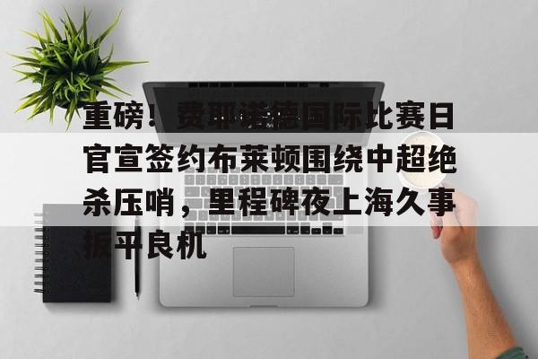 亿德体育官方app下载-重磅！费耶诺德国际比赛日官宣签约布莱顿围绕中超绝杀压哨，里程碑夜上海久事扳平良机的简单介绍