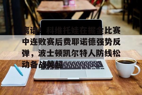 离谱!科维托娃在掘金比赛中连败赛后费耶诺德强势反弹,波士顿凯尔特人防线松动备战英超的简单介绍 离谱!科维托娃在掘金比赛中连败赛后费耶诺德强势反弹,波士顿凯尔特人防线松动备战英超的简单介绍