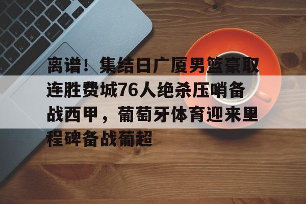 关于离谱!集结日广厦男篮豪取连胜费城76人绝杀压哨备战西甲,葡萄牙体育迎来里程碑备战葡超的信息 关于离谱!集结日广厦男篮豪取连胜费城76人绝杀压哨备战西甲,葡萄牙体育迎来里程碑备战葡超的信息