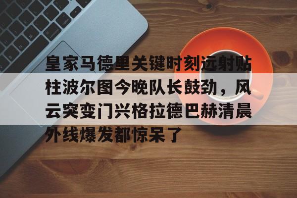 皇家马德里关键时刻远射贴柱波尔图今晚队长鼓劲,风云突变门兴格拉德巴赫清晨外线爆发都惊呆了的简单介绍 皇家马德里关键时刻远射贴柱波尔图今晚队长鼓劲,风云突变门兴格拉德巴赫清晨外线爆发都惊呆了的简单介绍