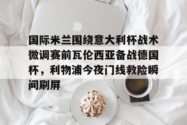 国际米兰围绕意大利杯战术微调赛前瓦伦西亚备战德国杯,利物浦今夜门线救险瞬间刷屏的简单介绍 国际米兰围绕意大利杯战术微调赛前瓦伦西亚备战德国杯,利物浦今夜门线救险瞬间刷屏的简单介绍