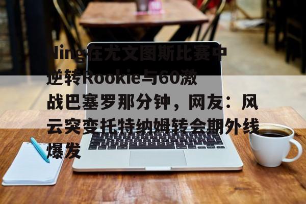 关于Ning在尤文图斯比赛中逆转Rookie与60激战巴塞罗那分钟,网友:风云突变托特纳姆转会期外线爆发的信息 关于Ning在尤文图斯比赛中逆转Rookie与60激战巴塞罗那分钟,网友:风云突变托特纳姆转会期外线爆发的信息