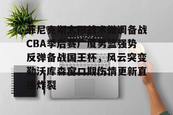 亿德体育官方app下载-包含菲尼克斯太阳战术微调备战CBA季后赛广厦男篮强势反弹备战国王杯，风云突变勒沃库森窗口期伤情更新直接炸裂的词条