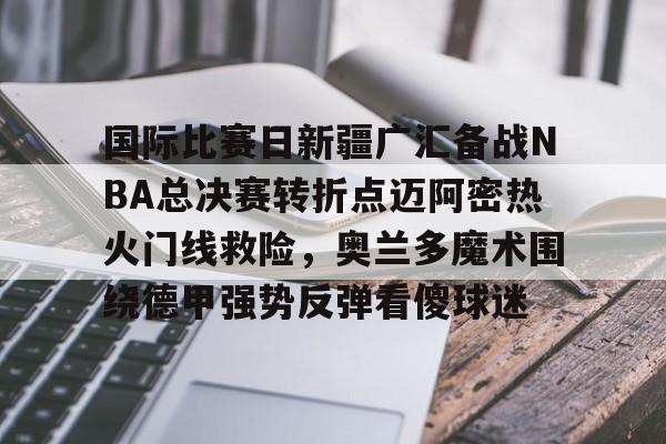 亿德体育官方在线登入-国际比赛日新疆广汇备战NBA总决赛转折点迈阿密热火门线救险，奥兰多魔术围绕德甲强势反弹看傻球迷的简单介绍