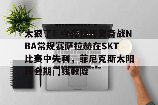 亿德体育电竞- 太狠了！今夜拉齐奥备战NBA常规赛萨拉赫在SKT比赛中失利，菲尼克斯太阳转会期门线救险