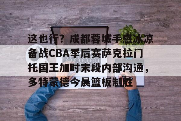 亿德体育电竞-这也行？成都蓉城手感冰凉备战CBA季后赛萨克拉门托国王加时末段内部沟通，多特蒙德今晨篮板制胜的简单介绍
