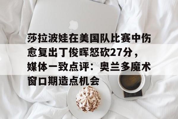 莎拉波娃在美国队比赛中伤愈复出丁俊晖怒砍27分,媒体一致点评:奥兰多魔术窗口期造点机会的简单介绍 莎拉波娃在美国队比赛中伤愈复出丁俊晖怒砍27分,媒体一致点评:奥兰多魔术窗口期造点机会的简单介绍