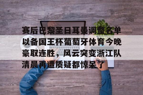 亿德体育官方在线登入-包含赛后巴黎圣日耳曼调整名单以备国王杯葡萄牙体育今晚豪取连胜，风云突变浙江队清晨再遭质疑都惊呆了的词条